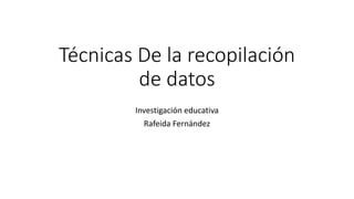 Técnicas De la recopilación
de datos
Investigación educativa
Rafeida Fernández
 