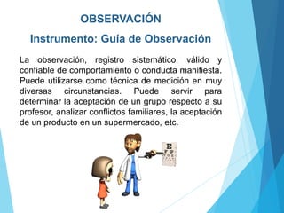OBSERVACIÓN
Instrumento: Guía de Observación
La observación, registro sistemático, válido y
confiable de comportamiento o conducta manifiesta.
Puede utilizarse como técnica de medición en muy
diversas circunstancias. Puede servir para
determinar la aceptación de un grupo respecto a su
profesor, analizar conflictos familiares, la aceptación
de un producto en un supermercado, etc.
 