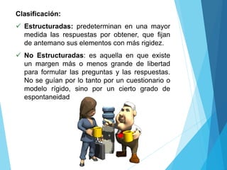 Clasificación:
 Estructuradas: predeterminan en una mayor
medida las respuestas por obtener, que fijan
de antemano sus elementos con más rigidez.
 No Estructuradas: es aquella en que existe
un margen más o menos grande de libertad
para formular las preguntas y las respuestas.
No se guían por lo tanto por un cuestionario o
modelo rígido, sino por un cierto grado de
espontaneidad
 