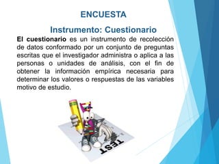 ENCUESTA
Instrumento: Cuestionario
El cuestionario es un instrumento de recolección
de datos conformado por un conjunto de preguntas
escritas que el investigador administra o aplica a las
personas o unidades de análisis, con el fin de
obtener la información empírica necesaria para
determinar los valores o respuestas de las variables
motivo de estudio.
 