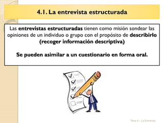 4.1. La entrevista estructurada
Tema 6 – La Entrevista
Las entrevistas estructuradas tienen como misión sondear las
opiniones de un individuo o grupo con el propósito de describirlo
(recoger información descriptiva)
Se pueden asimilar a un cuestionario en forma oral.
 