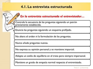 4.1. La entrevista estructurada
Tema 6 – La Entrevista
Controla la secuencia de las preguntas siguiendo un patrón
previamente establecido.
Enuncia las preguntas siguiendo un esquema prefijado.
No altera el orden ni la formulación de las preguntas.
Nunca añade preguntas nuevas.
No expresa su opinión personal y se mantiene imparcial.
Adopta un estilo de equilibrio en el trato pero siempre impersonal.
Mantiene un grado de empatía normal respecto al entrevistado.
En la entrevista estructurada el entrevistador…
 