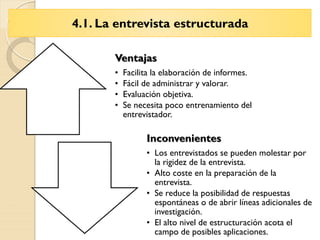 4.1. La entrevista estructurada
Ventajas
• Facilita la elaboración de informes.
• Fácil de administrar y valorar.
• Evaluación objetiva.
• Se necesita poco entrenamiento del
entrevistador.
Inconvenientes
• Los entrevistados se pueden molestar por
la rigidez de la entrevista.
• Alto coste en la preparación de la
entrevista.
• Se reduce la posibilidad de respuestas
espontáneas o de abrir líneas adicionales de
investigación.
• El alto nivel de estructuración acota el
campo de posibles aplicaciones.
 
