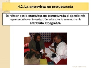 4.2. La entrevista no estructurada
Tema 6 – La Entrevista
En relación con la entrevista no estructurada, el ejemplo más
representativo en investigación educativa lo tenemos en la
entrevista etnográfica.
 