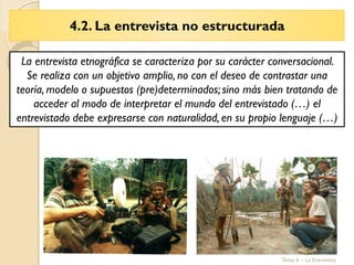 4.2. La entrevista no estructurada
Tema 6 – La Entrevista
La entrevista etnográfica se caracteriza por su carácter conversacional.
Se realiza con un objetivo amplio, no con el deseo de contrastar una
teoría, modelo o supuestos (pre)determinados; sino más bien tratando de
acceder al modo de interpretar el mundo del entrevistado (…) el
entrevistado debe expresarse con naturalidad, en su propio lenguaje (…)
 
