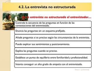 Tema 6 – La Entrevista
Controla la secuencia de las preguntas en función de las
contestaciones del entrevistado.
Enuncia las preguntas sin un esquema prefijado.
Añade preguntas si es preciso según las circunstancias de la entrevista.
Puede explicar sus sentimientos y posicionamiento.
Explica las preguntas cuando se precise.
Establece un punto de equilibrio entre familiaridad y profesionalidad.
Intenta conseguir un alto grado de empatía con el entrevistado.
En la entrevista no estructurada el entrevistador…
4.2. La entrevista no estructurada
 