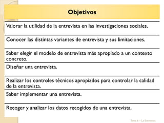 Valorar la utilidad de la entrevista en las investigaciones sociales.
Conocer las distintas variantes de entrevista y sus limitaciones.
Saber elegir el modelo de entrevista más apropiado a un contexto
concreto.
Diseñar una entrevista.
Realizar los controles técnicos apropiados para controlar la calidad
de la entrevista.
Saber implementar una entrevista.
Recoger y analizar los datos recogidos de una entrevista.
Objetivos
Tema 6 – La Entrevista
 