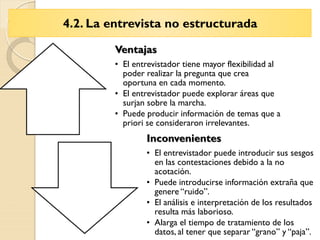 4.2. La entrevista no estructurada
Ventajas
• El entrevistador tiene mayor flexibilidad al
poder realizar la pregunta que crea
oportuna en cada momento.
• El entrevistador puede explorar áreas que
surjan sobre la marcha.
• Puede producir información de temas que a
priori se consideraron irrelevantes.
Inconvenientes
• El entrevistador puede introducir sus sesgos
en las contestaciones debido a la no
acotación.
• Puede introducirse información extraña que
genere “ruido”.
• El análisis e interpretación de los resultados
resulta más laborioso.
• Alarga el tiempo de tratamiento de los
datos, al tener que separar “grano” y “paja”.
 