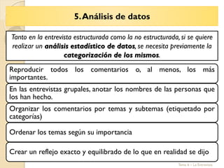 5.Análisis de datos
Tema 6 – La Entrevista
Reproducir todos los comentarios o, al menos, los más
importantes.
En las entrevistas grupales, anotar los nombres de las personas que
los han hecho.
Organizar los comentarios por temas y subtemas (etiquetado por
categorías)
Ordenar los temas según su importancia
Crear un reflejo exacto y equilibrado de lo que en realidad se dijo
Tanto en la entrevista estructurada como la no estructurada, si se quiere
realizar un análisis estadístico de datos, se necesita previamente la
categorización de los mismos.
 