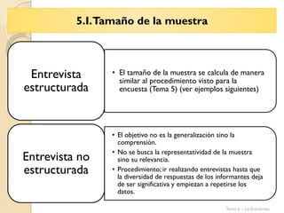 5.I.Tamaño de la muestra
Tema 6 – La Entrevista
• El tamaño de la muestra se calcula de manera
similar al procedimiento visto para la
encuesta (Tema 5) (ver ejemplos siguientes)
Entrevista
estructurada
• El objetivo no es la generalización sino la
comprensión.
• No se busca la representatividad de la muestra
sino su relevancia.
• Procedimiento; ir realizando entrevistas hasta que
la diversidad de respuestas de los informantes deja
de ser significativa y empiezan a repetirse los
datos.
Entrevista no
estructurada
 