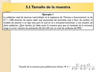 5.I.Tamaño de la muestra
Tema 6 – La Entrevista
Tamaño de la muestra para poblaciones finitas 
Ejemplo 1
La población total de alumnos matriculados en la asignatura de ‘Técnicas e Instrumentos’ es de
N = 1.200 alumnos. Se quiere saber qué porcentaje del alumnado está a favor de cambiar el
modelo de examen a un tipo test, para lo cual se va a encuestar-entrevistar a una muestra de
dicha población. ¿Qué tamaño (n) debe tener la muestra para que el resultado de la encuesta
tenga un error máximo de estimación (E) del ±5% con un nivel de confianza del 99%?
 