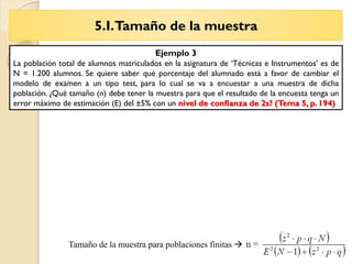 5.I.Tamaño de la muestra
Tema 6 – La Entrevista
Tamaño de la muestra para poblaciones finitas 
Ejemplo 3
La población total de alumnos matriculados en la asignatura de ‘Técnicas e Instrumentos’ es de
N = 1.200 alumnos. Se quiere saber qué porcentaje del alumnado está a favor de cambiar el
modelo de examen a un tipo test, para lo cual se va a encuestar a una muestra de dicha
población. ¿Qué tamaño (n) debe tener la muestra para que el resultado de la encuesta tenga un
error máximo de estimación (E) del ±5% con un nivel de confianza de 2s? (Tema 5, p. 194)
 
