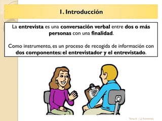 1. Introducción
Tema 6 – La Entrevista
La entrevista es una conversación verbal entre dos o más
personas con una finalidad.
Como instrumento, es un proceso de recogida de información con
dos componentes: el entrevistador y el entrevistado.
 