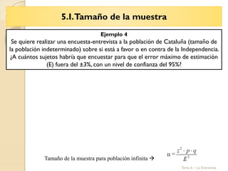 5.I.Tamaño de la muestra
Tema 6 – La Entrevista
Tamaño de la muestra para población infinita 
Ejemplo 4
Se quiere realizar una encuesta-entrevista a la población de Cataluña (tamaño de
la población indeterminado) sobre si está a favor o en contra de la Independencia.
¿A cuántos sujetos habría que encuestar para que el error máximo de estimación
(E) fuera del ±3%, con un nivel de confianza del 95%?
 