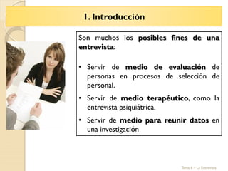 1. Introducción
Tema 6 – La Entrevista
Son muchos los posibles fines de una
entrevista:
• Servir de medio de evaluación de
personas en procesos de selección de
personal.
• Servir de medio terapéutico, como la
entrevista psiquiátrica.
• Servir de medio para reunir datos en
una investigación
 