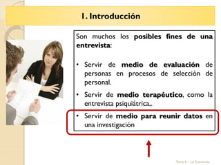 1. Introducción
Tema 6 – La Entrevista
Son muchos los posibles fines de una
entrevista:
• Servir de medio de evaluación de
personas en procesos de selección de
personal.
• Servir de medio terapéutico, como la
entrevista psiquiátrica,.
• Servir de medio para reunir datos en
una investigación
 