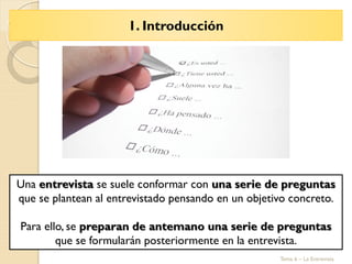 1. Introducción
Tema 6 – La Entrevista
Una entrevista se suele conformar con una serie de preguntas
que se plantean al entrevistado pensando en un objetivo concreto.
Para ello, se preparan de antemano una serie de preguntas
que se formularán posteriormente en la entrevista.
 