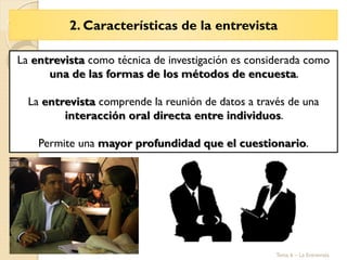 2. Características de la entrevista
Tema 6 – La Entrevista
La entrevista como técnica de investigación es considerada como
una de las formas de los métodos de encuesta.
La entrevista comprende la reunión de datos a través de una
interacción oral directa entre individuos.
Permite una mayor profundidad que el cuestionario.
 