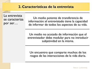 2. Características de la entrevista
Tema 6 – La Entrevista
La entrevista
se caracteriza
por ser…
Un medio potente de transferencia de
información: el entrevistado tiene la capacidad
de informar de todos los aspectos de su vida.
Un medio no acotado de información que el
entrevistador debe modular para no introducir
subjetividad en la misma.
Un encuentro que comparte muchos de los
rasgos de las interacciones de la vida diaria.
 