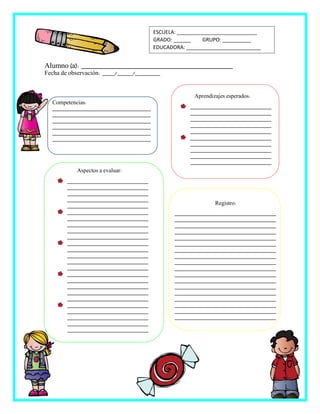 Registro:
___________________________________
___________________________________
___________________________________
___________________________________
___________________________________
___________________________________
___________________________________
___________________________________
___________________________________
___________________________________
___________________________________
___________________________________
___________________________________
___________________________________
___________________________________
___________________________________
___________________________________
___________________________________
Alumno (a): _________________________________________
Fecha de observación: ____/_____/________
ESCUELA: ____________________________
GRADO: ______ GRUPO: __________
EDUCADORA: __________________________
Competencias:
__________________________________
__________________________________
__________________________________
__________________________________
__________________________________
__________________________________
Aspectos a evaluar:
____________________________
____________________________
____________________________
____________________________
____________________________
____________________________
____________________________
____________________________
____________________________
____________________________
____________________________
____________________________
____________________________
____________________________
____________________________
____________________________
____________________________
____________________________
____________________________
____________________________
____________________________
____________________________
____________________________
____________________________
____________________________
Aprendizajes esperados:
____________________________
____________________________
____________________________
____________________________
____________________________
____________________________
____________________________
____________________________
____________________________
____________________________
 