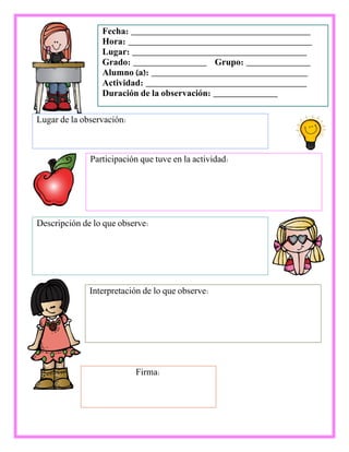Fecha: _______________________________________
Hora: ________________________________________
Lugar: ______________________________________
Grado: ________________ Grupo: ______________
Alumno (a): __________________________________
Actividad: ___________________________________
Duración de la observación: ______________
Participación que tuve en la actividad:
Lugar de la observación:
Descripción de lo que observe:
Interpretación de lo que observe:
Firma:
 