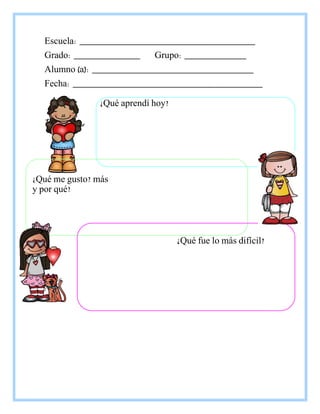 Escuela: _____________________________________
Grado: ______________ Grupo: _____________
Alumno (a): __________________________________
Fecha: ________________________________________
¿Qué aprendí hoy?
¿Qué me gusto? más
y por qué?
¿Qué fue lo más difícil?
 