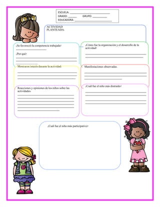 ACTIVIDAD
PLANTEADA:
¿Se favoreció la competencia trabajada?
_____________________
¿Por qué?
__________________________________________
__________________________________________
_______________
¿Cómo fue la organización y el desarrollo de la
actividad?
__________________________________________
________________________________________
Mostraron interés durante la actividad:
_________________________________________
_________________________________________
________________________________________
Manifestaciones observadas:
___________________________________________
___________________________________________
__________________________
Reacciones y opiniones de los niños sobre las
actividades:
_______________________________________
_______________________________________
_______________________________________
_______________________________________
_______________________________________
_____________________________
¿Cuál fue el niño más distraído?
__________________________________________
__________________________________________
__________________________________________
__________________________________________
¿Cuál fue el niño más participativo?
ESCUELA: ____________________________
GRADO: ______ GRUPO: __________
EDUCADORA: __________________________
 