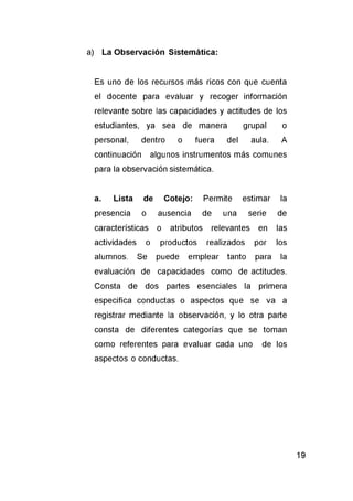 a) La Observación Sistemática:
Es uno de los recursos más ricos con que cuenta
el docente para evaluar y recoger información
relevante sobre las capacidades y actitudes de los
estudiantes, ya sea de manera grupal o
personal, dentro o fuera del aula. A
continuación algunos instrumentos más comunes
para la observación sistemática.
a. Lista de Cotejo: Permite estimar la
presencia o ausencia de una serie de
características o atributos relevantes en las
actividades o productos realizados por los
alumnos. Se puede emplear tanto para la
evaluación de capacidades como de actitudes.
Consta de dos partes esenciales la primera
especifica conductas o aspectos que se va a
registrar mediante la observación, y lo otra parte
consta de diferentes categorías que se toman
como referentes para evaluar cada uno de los
aspectos o conductas.
 
