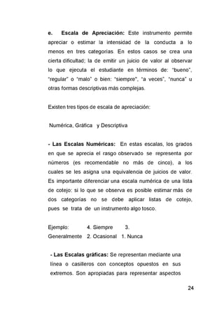 e. Escala de Apreciación: Este instrumento permite
apreciar o estimar la intensidad de la conducta a lo
menos en tres categorías. En estos casos se crea una
cierta dificultad; la de emitir un juicio de valor al observar
lo que ejecuta el estudiante en términos de: “bueno”,
“regular” o “malo” o bien: “siempre", “a veces”, “nunca” u
otras formas descriptivas más complejas.
Existen tres tipos de escala de apreciación:
Numérica, Gráfica y Descriptiva
- Las Escalas Numéricas: En estas escalas, los grados
en que se aprecia el rasgo observado se representa por
números (es recomendable no más de cinco), a los
cuales se les asigna una equivalencia de juicios de valor.
Es importante diferenciar una escala numérica de una lista
de cotejo: si lo que se observa es posible estimar más de
dos categorías no se debe aplicar listas de cotejo,
pues se trata de un instrumento algo tosco.
Ejemplo: 4. Siempre 3.
Generalmente 2. Ocasional 1. Nunca
- Las Escalas gráficas: Se representan mediante una
línea o casilleros con conceptos opuestos en sus
extremos. Son apropiadas para representar aspectos
 