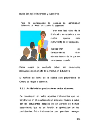 Para la construcción de escalas de apreciación
debemos de tener en cuenta lo siguiente:
-Tener una idea clara de la
finalidad o los objetivos a los
cuales apunta este
instrumento de investigación.
-Seleccionar las
características más
representativas de lo que se
va observar o medir.
-Estos rasgos de conducta deben ser claramente
observables en el ámbito de la Institución Educativa.
-El número de ítems de la escala será proporcional al
número de rasgos a observar.
3.2.2 Análisis de las producciones de los alumnos:
Se constituyen en todos aquellos instrumentos que se
constituyen en el resultado de un producto llevado a cabo
por los estudiantes después de un periodo de tiempo
determinado que va en función al aprendizaje de los
participantes. Estos instrumentos que permiten recoger
 