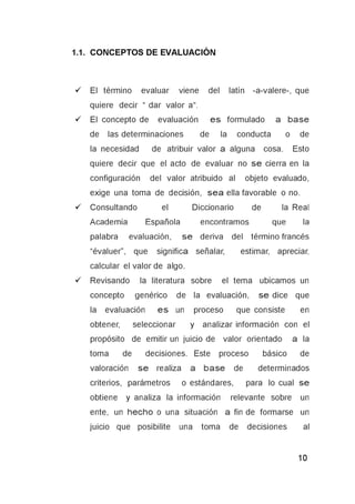 ■/ El término evaluar viene del latín -a-valere-, que
quiere decir “ dar valor a“.
■/ El concepto de evaluación e s formulado a base
de las determinaciones de la conducta o de
la necesidad de atribuir valor a alguna cosa. Esto
quiere decir que el acto de evaluar no s e cierra en la
configuración del valor atribuido al objeto evaluado,
exige una toma de decisión, s e a ella favorable o no.
■/ Consultando el Diccionario de la Real
Academia Española encontramos que la
palabra evaluación, s e deriva del término francés
“évaluer”, que significa señalar, estimar, apreciar,
calcular el valor de algo.
■/ Revisando la literatura sobre el tema ubicamos un
concepto genérico de la evaluación, se dice que
la evaluación e s un proceso que consiste en
obtener, seleccionar y analizar información con el
propósito de emitir un juicio de valor orientado a la
toma de decisiones. Este proceso básico de
valoración s e realiza a b ase de determinados
criterios, parámetros o estándares, para lo cual se
obtiene y analiza la información relevante sobre un
ente, un hecho o una situación a fin de formarse un
juicio que posibilite una toma de decisiones al
 