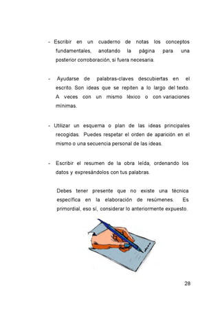 - Escribir en un cuaderno de notas los conceptos
fundamentales, anotando la página para una
posterior corroboración, si fuera necesaria.
- Ayudarse de palabras-claves descubiertas en el
escrito. Son ideas que se repiten a lo largo del texto.
A veces con un mismo léxico o con variaciones
mínimas.
- Utilizar un esquema o plan de las ideas principales
recogidas. Puedes respetar el orden de aparición en el
mismo o una secuencia personal de las ideas.
- Escribir el resumen de la obra leída, ordenando los
datos y expresándolos con tus palabras.
Debes tener presente que no existe una técnica
específica en la elaboración de resúmenes. Es
primordial, eso sí, considerar lo anteriormente expuesto.
 