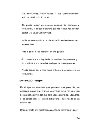 sus invenciones, exploradores y sus descubrimientos,
autores y títulos de libros, etc.
• Se puede incluir un número desigual de premisas y
respuestas, e indicar al alumno que las respuestas pueden
usarse una vez o varias veces.
• No incluya menos de ocho ni más de 15 en la columna de
las premisas.
• Todo el pareo debe aparecer en una página.
• En la columna a la izquierda se escriben las premisas y
en la columna a la derecha se disponen las respuestas.
• Puede incluir dos a tres ítems más en la columna de las
respuestas.
- De selección múltiple:
Es el tipo de reactivos que plantean una pregunta, un
problema o una aseveración inconclusa junto con una lista
de soluciones entre las que sólo una es correcta. El alumno
debe seleccionar la correcta subrayando, encerrando en un
círculo, etc.
Generalmente son empleados cuando se pretende evaluar:
 