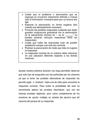 • Cuidar que el problema o aseveración que se
exponga se encuentre claramente definido e incluya
sólo la información necesaria para que su lectura sea
ágil.
• Expresar la aseveración en forma negativa sólo
cuando sea absolutamente necesario.
• Formular las posibles respuestas cuidando que éstas
guarden congruencia gramatical con la aseveración
(si la aseveración termina en “...es la: _______" no
pueden ponerse artículos masculinos entre las
respuestas).
• Cuidar que todas las respuestas sean de posible
aceptación aunque una sola sea correcta.
• Plantear la aseveración de modo que ésta no sugiera
la respuesta.
• La respuesta correcta de un reactivo debe colocarse
en una ubicación diferente respecto a los demás
reactivos.
Quizás nuestra práctica docente nos haya permitido observar
que este tipo de preguntas son las preferidas por los alumnos
ya que el tener las posibles alternativas de respuesta les
permite jugar o “analizar” cada una de ellas para encontrar la
respuesta correcta. Para evitar la posibilidad del azar se
recomienda aplicar las pruebas heurísticas, que son las
mismas pruebas objetivas, pero como complemento de los
reactivos de opción múltiple se solicita del alumno que dé
razones del porqué de su respuesta.
 