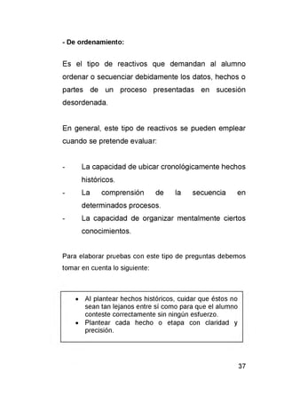 - De ordenamiento:
Es el tipo de reactivos que dem andan al alumno
ordenar o secuenciar debidam ente los datos, hechos o
partes de un proceso presentadas en sucesión
desordenada.
En general, este tipo de reactivos se pueden em plear
cuando se pretende evaluar:
- La capacidad de ubicar cronológicam ente hechos
históricos.
- La com prensión de la secuencia en
determ inados procesos.
- La capacidad de organizar m entalm ente ciertos
conocimientos.
Para elaborar pruebas con este tipo de preguntas debemos
tomar en cuenta lo siguiente:
• Al plantear hechos históricos, cuidar que éstos no
sean tan lejanos entre sí como para que el alumno
conteste correctamente sin ningún esfuerzo.
• Plantear cada hecho o etapa con claridad y
precisión.
 