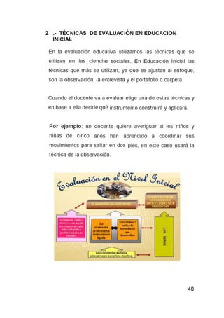 2 .- TÉCNICAS DE EVALUACIÓN EN EDUCACION
INICIAL
En la evaluación educativa utilizamos las técnicas que se
utilizan en las ciencias sociales. En Educación Inicial las
técnicas que más se utilizan, ya que se ajustan al enfoque,
son la observación, la entrevista y el portafolio o carpeta.
Cuando el docente va a evaluar elige una de estas técnicas y
en base a ella decide qué instrumento construirá y aplicará.
Por ejemplo: un docente quiere averiguar si los niños y
niñas de cinco años han aprendido a coordinar sus
movimientos para saltar en dos pies, en este caso usará la
técnica de la observación.
 