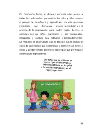 En Educación Inicial, el docente necesita estar atento a
todas las actividades que realizan los niños y niñas durante
el proceso de enseñanza y aprendizaje, por ello será muy
importante que demuestre mucha sensibilidad en el
proceso de la observación, para poder captar hechos o
actitudes que los niños manifiesten y así comprender,
Interpretar y evaluar sus actitudes y Comportamientos.
Es mediante la observación que el docente puede percibir el
estilo de aprendizaje que desarrollan y prefieren sus niños y
niñas y puedan utilizar diferentes estrategias que promuevan
aprendizajes significativos.
Los datos que se obtienen en
ambos tipos de observación
deben registrarse en las guías
o fichas de observación y en el
registro personal.
 