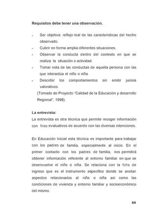 Requisitos debe tener una observación.
- Ser objetiva: reflejo real de las características del hecho
observado.
- Cubrir en forma amplia diferentes situaciones.
- Observar la conducta dentro del contexto en que se
realiza la situación o actividad.
- Tomar nota de las conductas de aquella persona con las
que interactúa el niño o niña.
- Describir los comportamientos sin emitir juicios
valorativos.
(Tomado de Proyecto “Calidad de la Educación y desarrollo
Regional”, 1998).
La entrevista:
La entrevista es otra técnica que permite recoger información
con fines evaluativos de acuerdo con las diversas intenciones.
En Educación Inicial esta técnica es importante para trabajar
con los padres de familia, especialmente al inicio. En el
primer contacto con los padres de familia, nos permitirá
obtener información referente al entorno familiar en que se
desenvuelve el niño o niña. Se relaciona con la ficha de
ingreso que es el instrumento específico donde se anotan
aspectos relacionados al niño o niña así como las
condiciones de vivienda y entorno familiar y socioeconómico
del mismo.
 