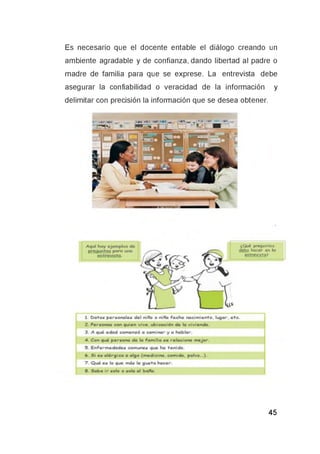 Es necesario que el docente entable el diálogo creando un
ambiente agradable y de confianza, dando libertad al padre o
madre de familia para que se exprese. La entrevista debe
asegurar la confiabilidad o veracidad de la información y
delimitar con precisión la información que se desea obtener.
 