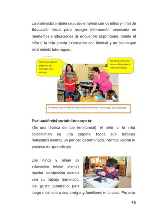 La entrevista también se puede emplear con los niños y niñas de
Educación Inicial para recoger información necesaria en
momentos o situaciones de encuentro espontáneo, donde el
niño o la niña pueda expresarse con libertad y no sienta que
está siendo Interrogado.
Evaluación del portafolio o carpeta:
(Es una técnica de tipo semiformal), el niño o la niña
coleccionan en una carpeta todos sus trabajos
realizados durante un período determinado. Permite valorar el
proceso de aprendizaje.
Los niños y niñas de
educación inicial sienten
mucha satisfacción cuando
ven su trabajo terminado,
les gusta guardarlo para
luego mostrarlo a sus amigos y familiares en la casa. Por esta
 