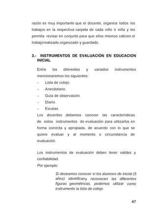 razón es muy importante que el docente, organice todos los
trabajos en la respectiva carpeta de cada niño o niña y les
permita revisar en conjunto para que ellos mismos valoren el
trabajo realizado, organizado y guardado.
3.- INSTRUMENTOS DE EVALUACIÓN EN EDUCACION
INICIAL
Entre los diferentes y variados instrumentos
mencionaremos los siguientes:
- Lista de cotejo.
- Anecdotario.
- Guía de observación.
- Diario.
- Escalas.
Los docentes debemos conocer las características
de estos instrumentos de evaluación para utilizarlos en
forma correcta y apropiada, de acuerdo con lo que se
quiere evaluar y al momento o circunstancia de
evaluación.
Los instrumentos de evaluación deben tener validez y
confiabilidad.
Por ejemplo:
Si deseamos conocer si los alumnos de inicial (5
años) identificany reconocen las diferentes
figuras geométricas, podemos utilizar como
instrumento la lista de cotejo.
 