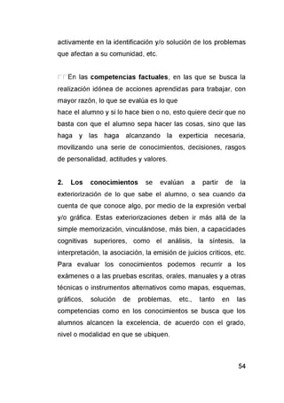 activamente en la identificación y/o solución de los problemas
que afectan a su comunidad, etc.
r r E n las competencias factuales, en las que se busca la
realización idónea de acciones aprendidas para trabajar, con
mayor razón, lo que se evalúa es lo que
hace el alumno y si lo hace bien o no, esto quiere decir que no
basta con que el alumno sepa hacer las cosas, sino que las
haga y las haga alcanzando la experticia necesaria,
movilizando una serie de conocimientos, decisiones, rasgos
de personalidad, actitudes y valores.
2. Los conocimientos se evalúan a partir de la
exteriorización de lo que sabe el alumno, o sea cuando da
cuenta de que conoce algo, por medio de la expresión verbal
y/o gráfica. Estas exteriorizaciones deben ir más allá de la
simple memorización, vinculándose, más bien, a capacidades
cognitivas superiores, como el análisis, la síntesis, la
interpretación, la asociación, la emisión de juicios críticos, etc.
Para evaluar los conocimientos podemos recurrir a los
exámenes o a las pruebas escritas, orales, manuales y a otras
técnicas o instrumentos alternativos como mapas, esquemas,
gráficos, solución de problemas, etc., tanto en las
competencias como en los conocimientos se busca que los
alumnos alcancen la excelencia, de acuerdo con el grado,
nivel o modalidad en que se ubiquen.
 