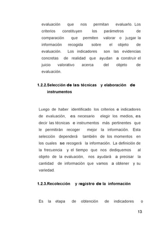 evaluación que nos permitan evaluarlo. Los
criterios constituyen los parámetros de
comparación que permiten valorar o juzgar la
información recogida sobre el objeto de
evaluación. Los indicadores son las evidencias
concretas de realidad que ayudan a construir el
juicio valorativo acerca del objeto de
evaluación.
1.2.2.Selección d e la s técnicas y elaboración d e
instrumentos
Luego de haber identificado los criterios e indicadores
de evaluación, e s necesario elegir los medios, es
decir las técnicas e instrumentos más pertinentes que
le permitirán recoger mejor la información. Esta
selección dependerá también de los momentos en
los cuales s e recogerá la información. La definición de
la frecuencia y el tiempo que nos dediquemos al
objeto de la evaluación, nos ayudará a precisar la
cantidad de información que vamos a obtener y su
variedad.
1.2.3.Recolección y reg istro d e la información
Es la etapa de obtención de indicadores o
 