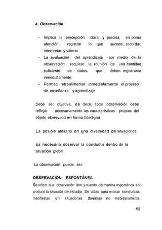 a. Observación
- Implica la percepción clara y precisa, en poner
atención, registrar lo que sucede, recordar,
interpretar y valorar.
- La evaluación del aprendizaje por medio de la
observación requiere la reunión de una cantidad
suficiente de datos, que deben registrarse
inmediatamente.
- Permite retroalimentar inmediatamente el proceso
de enseñanza y aprendizaje.
Debe ser objetiva, es decir, toda observación debe
reflejar necesariamente las características propias del
objeto observado en forma fidedigna.
Es posible utilizarla en una diversidad de situaciones.
Es necesario observar la conducta dentro de la
situación global.
La observación puede ser:
OBSERVACIÓN ESPONTÁNEA
Se refiere a la observación libre y cuando de manera espontánea se
produce la situación de estudio. Se utiliza para evaluar conductas
manifiestas en situaciones diversas no necesariamente
 
