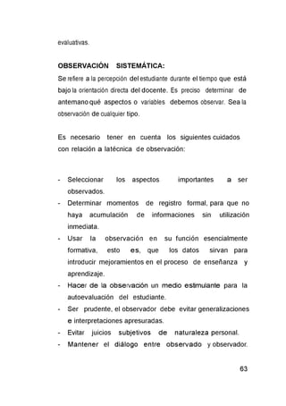 evaluativas.
OBSERVACIÓN SISTEMÁTICA:
Se refiere a la percepción del estudiante durante el tiempo que está
bajo la orientación directa del docente. Es preciso determinar de
antemano qué aspectos o variables debemos observar. Sea la
observación de cualquier tipo.
Es necesario tener en cuenta los siguientes cuidados
con relación a latécnica de observación:
- Seleccionar los aspectos importantes a ser
observados.
- Determinar momentos de registro formal, para que no
haya acumulación de informaciones sin utilización
inmediata.
- Usar la observación en su función esencialmente
formativa, esto es, que los datos sirvan para
introducir mejoramientos en el proceso de enseñanza y
aprendizaje.
- Hacer de la observación un medio estimulante para la
autoevaluación del estudiante.
- Ser prudente, el observador debe evitar generalizaciones
e interpretaciones apresuradas.
- Evitar juicios subjetivos de naturaleza personal.
- Mantener el diálogo entre observado y observador.
 