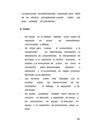 - La observación es extremamente importante, pero difícil
de ser efectiva, principalmente cuando existe una
gran cantidad de estudiantes.
b. Orales
- Se basan en la palabra hablada como medio de
expresión en busca de entendimiento,
comunicación y diálogo.
- Se utiliza para evaluar el conocimiento y la
comprensión de determinada información, la
interrelación de conocimientos, la interpretación de
principios y su aplicación a hechos concretos, el
análisis y la formulación de juicios, así como la
concepción sobre determinados aspectos o
elementos y el conocimiento de reglas, procesos,
técnicas y su s aplicación.
- Las técnicas orales más utilizadas son la
pruebas orales, las intervenciones de los
estudiantes, el diálogo, la exposición y la
entrevista.
- Se puede considerar también como técnica el
resumen, la discusión y exposición de temas y
las conclusiones de equipo, la discusión en
equipo y la exposición de conclusiones sobre un
tema.
 