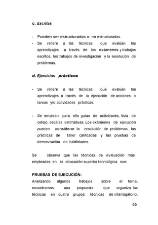 c. Escritas
- Pueden ser estructuradas o no estructuradas.
- Se refiere a las técnicas que evalúan los
aprendizajes a través de los exámenes y trabajos
escritos, los trabajos de investigación y la resolución de
problemas.
d. Ejercicios prácticos
- Se refiere a las técnicas que evalúan los
aprendizajes a través de la ejecución de acciones o
tareas y/o actividades prácticas.
- Se emplean para ello guías de actividades, lista de
cotejo, escalas estimativas. Los exámenes de ejecución
pueden considerar la resolución de problemas, las
prácticas de taller calificadas y las pruebas de
demostración de habilidades.
Se observa que las técnicas de evaluación más
empleadas en la educación superior tecnológica son:
PRUEBAS DE EJECUCIÓN:
Analizando algunos trabajos sobre el tema,
encontramos una propuesta que organiza las
técnicas en cuatro grupos: técnicas de interrogatorio,
 