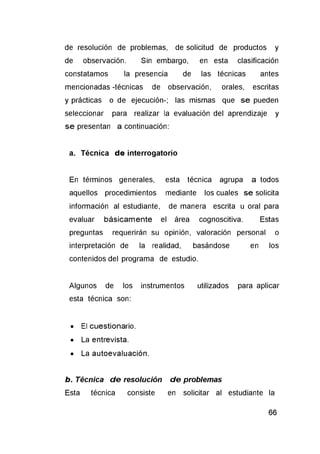 de resolución de problemas, de solicitud de productos y
de observación. Sin embargo, en esta clasificación
constatamos la presencia de las técnicas antes
mencionadas -técnicas de observación, orales, escritas
y prácticas o de ejecución-; las mismas que se pueden
seleccionar para realizar la evaluación del aprendizaje y
se presentan a continuación:
a. Técnica de interrogatorio
En términos generales, esta técnica agrupa a todos
aquellos procedimientos mediante los cuales se solicita
información al estudiante, de manera escrita u oral para
evaluar básicamente el área cognoscitiva. Estas
preguntas requerirán su opinión, valoración personal o
interpretación de la realidad, basándose en los
contenidos del programa de estudio.
Algunos de los instrumentos utilizados para aplicar
esta técnica son:
• El cuestionario.
• La entrevista.
• La autoevaluación.
b. Técnica d e resolución d e problemas
Esta técnica consiste en solicitar al estudiante la
 