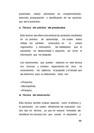 presentado, realice actividades de complementación,
selección, jerarquización o identificación de las opciones
que se le presentan.
c. Técnica d e solicitud de p ro d u c to s
Esta técnica se refiere a la solicitud de productos resultantes
de un proceso de aprendizaje, los cuales deben
reflejar los cambios producidos en el campo
cognoscitivo y demuestren las habilidades que el
estudiante ha desarrollado o adquirido, así como la
información que ha integrado.
Los instrumentos que pueden utilizarse en esta técnica
son diversos y variados dependiendo del área de
conocimiento, los objetivos, el propósito y el tiempo que
se determine para su elaboración, estos son:
• Proyectos.
• Monografías.
• Ensayos.
d. Técnica d e observación
Esta técnica permite evaluar aspectos como el afectivo y
el psicomotor, los cuales difícilmente se evaluarían con
otro tipo de técnica, ya que de manera inmediata se
identifican los recursos con que cuenta el estudiante y
 