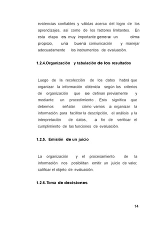 evidencias confiables y válidas acerca del logro de los
aprendizajes, así como de los factores limitantes. En
esta etapa e s muy importante generar un clima
propicio, una buena comunicación y manejar
adecuadamente los instrumentos de evaluación.
1.2.4.Organización y tabulación d e lo s resultados
Luego de la recolección de los datos habrá que
organizar la información obtenida según los criterios
de organización que s e definan previamente y
mediante un procedimiento . Esto significa que
debemos señalar cómo vamos a organizar la
información para facilitar la descripción, el análisis y la
interpretación de datos, a fin de verificar el
cumplimiento de las funciones de evaluación.
1.2.5. Emisión d e un juicio
La organización y el procesamiento de la
información nos posibilitan emitir un juicio de valor,
calificar el objeto de evaluación.
1.2.6. Toma d e d e c is io n e s
 